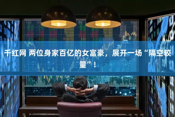千红网 两位身家百亿的女富豪，展开一场“隔空较量”！