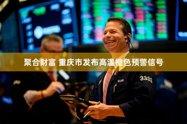 聚合财富 重庆市发布高温橙色预警信号