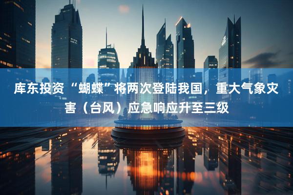 库东投资 “蝴蝶”将两次登陆我国，重大气象灾害（台风）应急响应升至三级