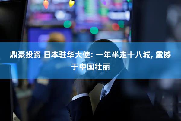 鼎豪投资 日本驻华大使: 一年半走十八城, 震撼于中国壮丽