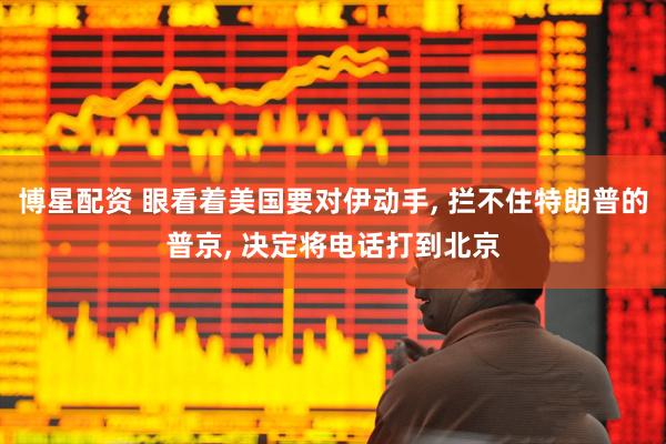 博星配资 眼看着美国要对伊动手, 拦不住特朗普的普京, 决定将电话打到北京