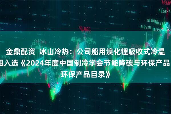金鼎配资  冰山冷热：公司船用溴化锂吸收式冷温水机组入选《2024年度中国制冷学会节能降碳与环保产品目录》