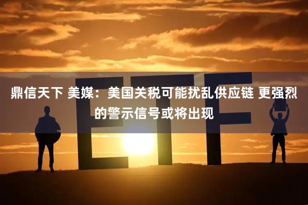 鼎信天下 美媒：美国关税可能扰乱供应链 更强烈的警示信号或将出现