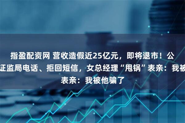 指盈配资网 营收造假近25亿元，即将退市！公司拒接证监局电话、拒回短信，女总经理“甩锅”表亲：我被他骗了