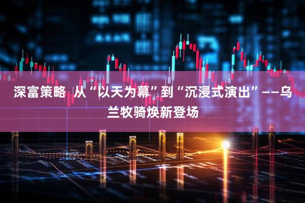 深富策略  从“以天为幕”到“沉浸式演出”——乌兰牧骑焕新登场