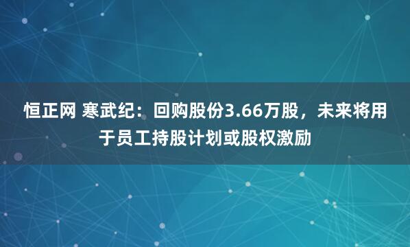 恒正网 寒武纪：回购股份3.66万股，未来将用于员工持股计划或股权激励
