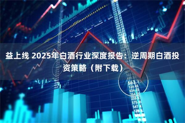 益上线 2025年白酒行业深度报告：逆周期白酒投资策略（附下载）
