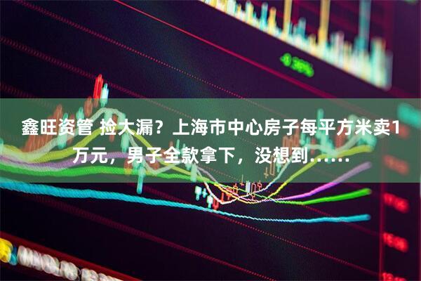 鑫旺资管 捡大漏？上海市中心房子每平方米卖1万元，男子全款拿下，没想到……